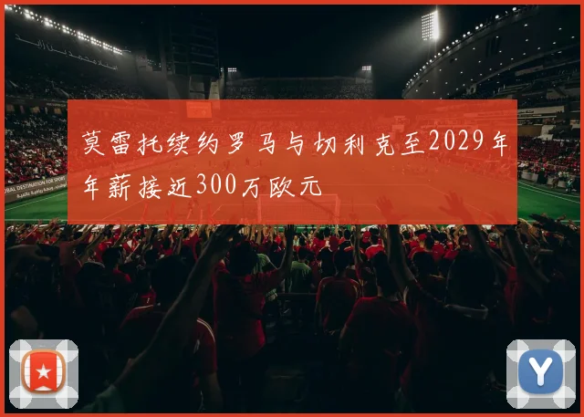 莫雷托续约罗马与切利克至2029年年薪接近300万欧元