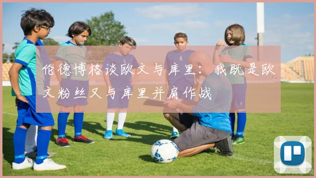 伦德博格谈欧文与库里：我既是欧文粉丝又与库里并肩作战