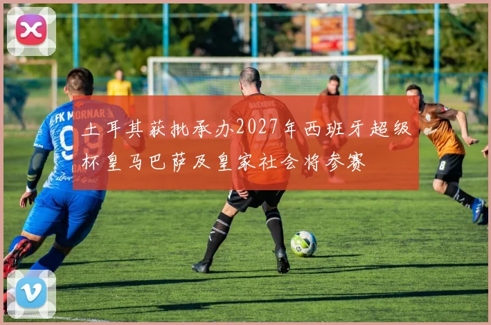 土耳其获批承办2027年西班牙超级杯皇马巴萨及皇家社会将参赛