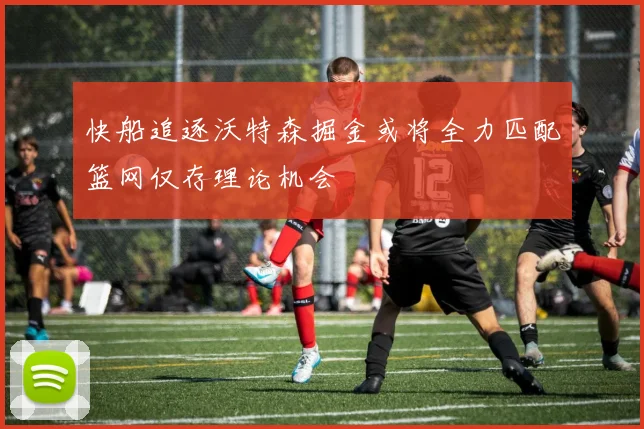 快船追逐沃特森掘金或将全力匹配篮网仅存理论机会
