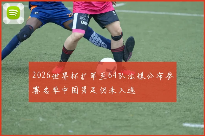 2026世界杯扩军至64队法媒公布参赛名单中国男足仍未入选