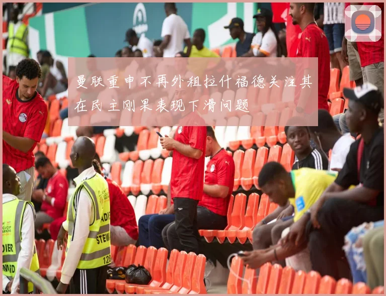 曼联重申不再外租拉什福德关注其在民主刚果表现下滑问题