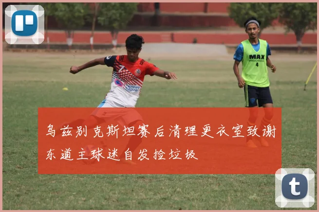 乌兹别克斯坦赛后清理更衣室致谢东道主球迷自发捡垃圾