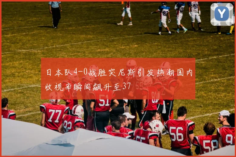 日本队4-0战胜突尼斯引发热潮国内收视率瞬间飙升至37