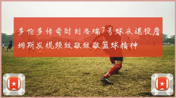 多伦多传奇时刻洛瑞7号球衣退役詹姆斯发视频致敬致敬篮球精神