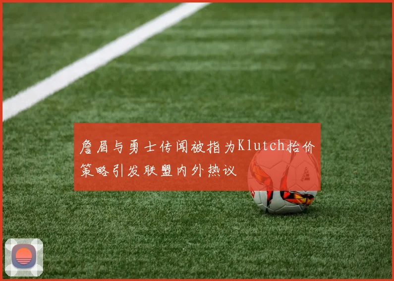 詹眉与勇士传闻被指为Klutch抬价策略引发联盟内外热议