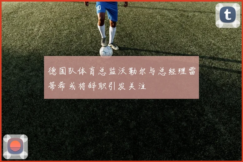 德国队体育总监沃勒尔与总经理雷蒂希或将辞职引发关注