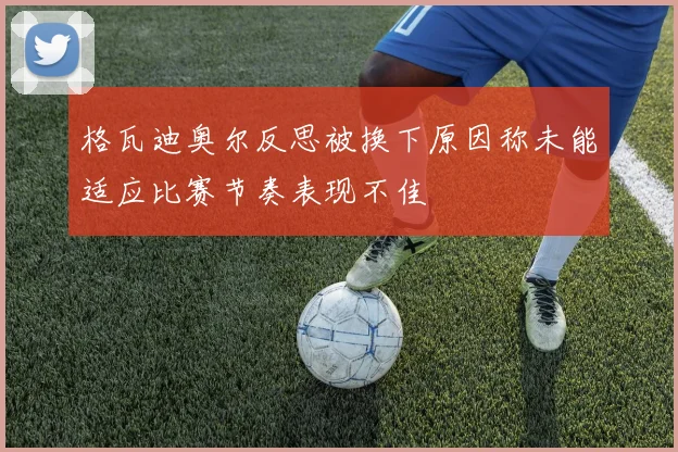 格瓦迪奥尔反思被换下原因称未能适应比赛节奏表现不佳
