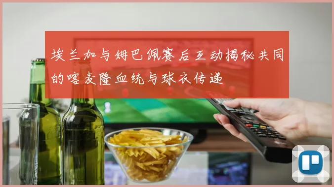 埃兰加与姆巴佩赛后互动揭秘共同的喀麦隆血统与球衣传递