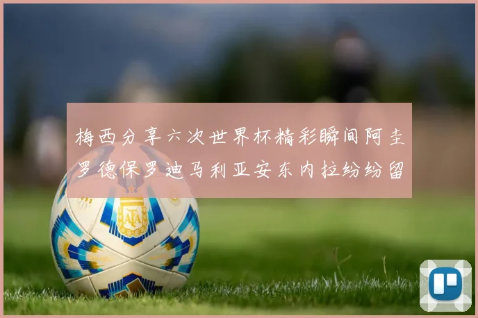 梅西分享六次世界杯精彩瞬间阿圭罗德保罗迪马利亚安东内拉纷纷留言评论