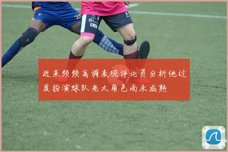 近来频频高调表现评论员分析他过度扮演球队老大角色尚未成熟