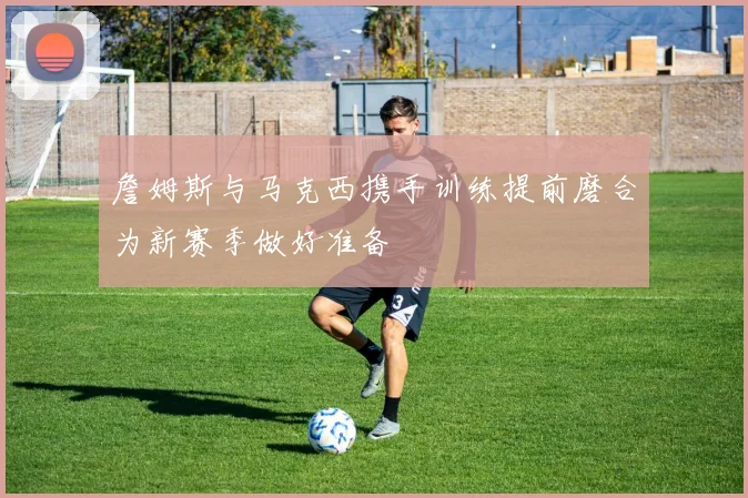 詹姆斯与马克西携手训练提前磨合为新赛季做好准备